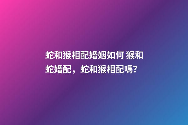 蛇和猴相配婚姻如何 猴和蛇婚配，蛇和猴相配嗎？-第1張-觀點-玄機派